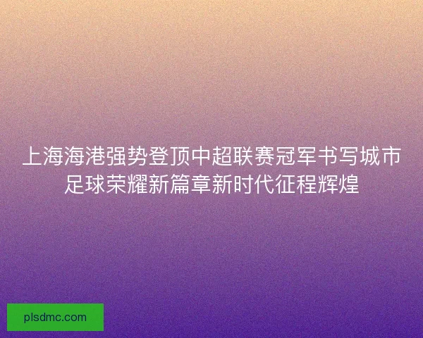 上海海港强势登顶中超联赛冠军书写城市足球荣耀新篇章新时代征程辉煌