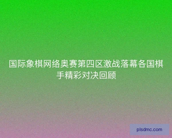 国际象棋网络奥赛第四区激战落幕各国棋手精彩对决回顾