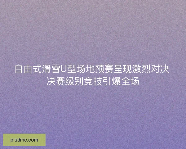自由式滑雪U型场地预赛呈现激烈对决 决赛级别竞技引爆全场